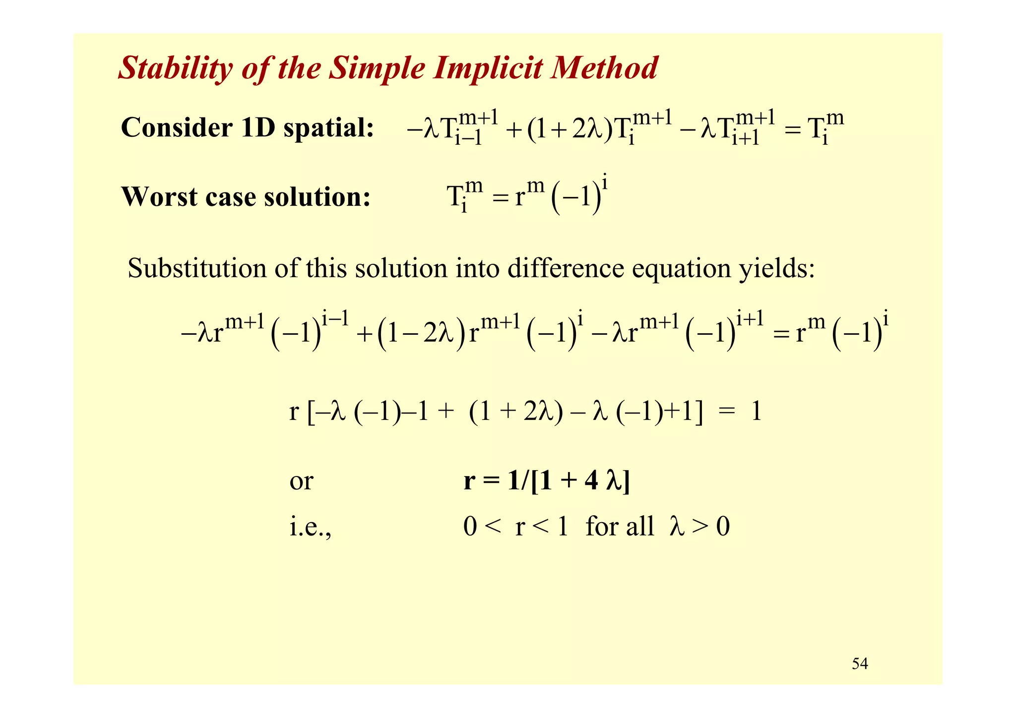 54
Stability of the Simple Implicit Method
Consider 1D spatial:
Worst case solution:
m 1 m 1 m 1 m
i 1 i i 1 iT (1 2 )T T T+ + +
− +−λ + + λ −λ =
( )im m
iT r 1= −
Substitution of this solution into difference equation yields:
( ) ( ) ( ) ( ) ( )i 1 i i 1 im 1 m 1 m 1 m
r 1 1 2 r 1 r 1 r 1
− ++ + +
−λ − + − λ − −λ − = −
r [–λ (–1)–1 + (1 + 2λ) – λ (–1)+1] = 1
or r = 1/[1 + 4 λ]
i.e., 0 < r < 1 for all λ > 0
 