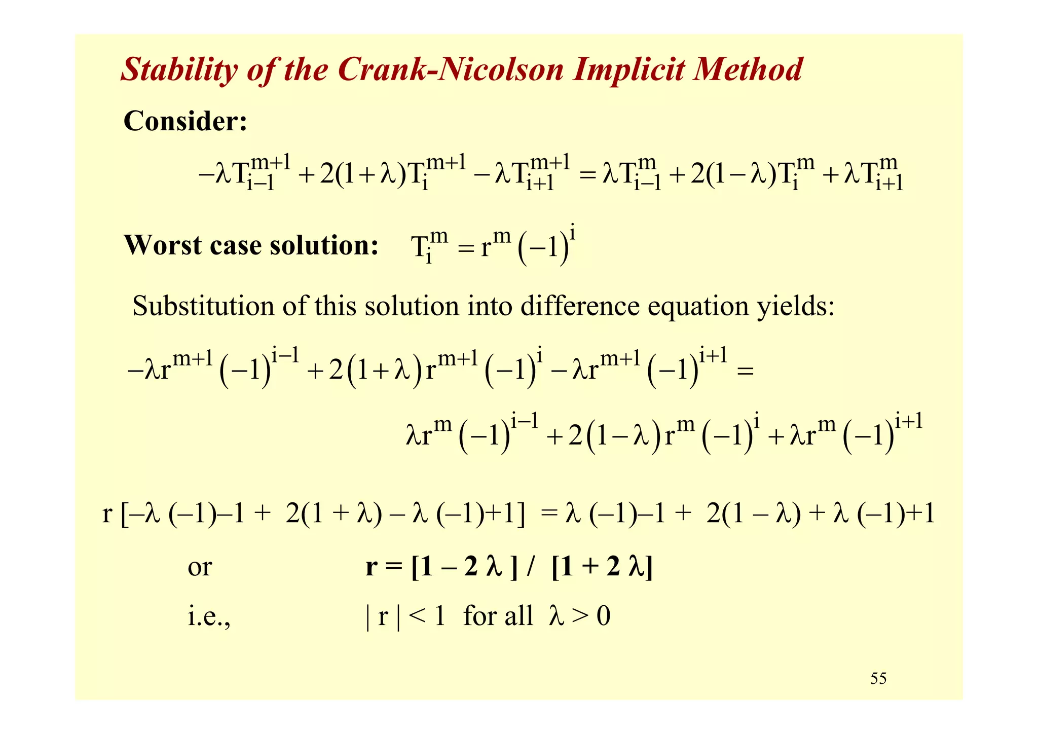 55
Stability of the Crank-Nicolson Implicit Method
Consider:
Worst case solution:
Substitution of this solution into difference equation yields:
m 1 m 1 m 1 m m m
i 1 i i 1 i 1 i i 1T 2(1 )T T T 2(1 )T T+ + +
− + − +−λ + + λ −λ = λ + −λ + λ
( )im m
iT r 1= −
( ) ( ) ( ) ( )i 1 i i 1m 1 m 1 m 1
r 1 2 1 r 1 r 1
− ++ + +
−λ − + + λ − −λ − =
( ) ( ) ( ) ( )i 1 i i 1m m m
r 1 2 1 r 1 r 1
− +
λ − + −λ − + λ −
r [–λ (–1)–1 + 2(1 + λ) – λ (–1)+1] = λ (–1)–1 + 2(1 – λ) + λ (–1)+1
or r = [1 – 2 λ ] / [1 + 2 λ]
i.e., | r | < 1 for all λ > 0
 