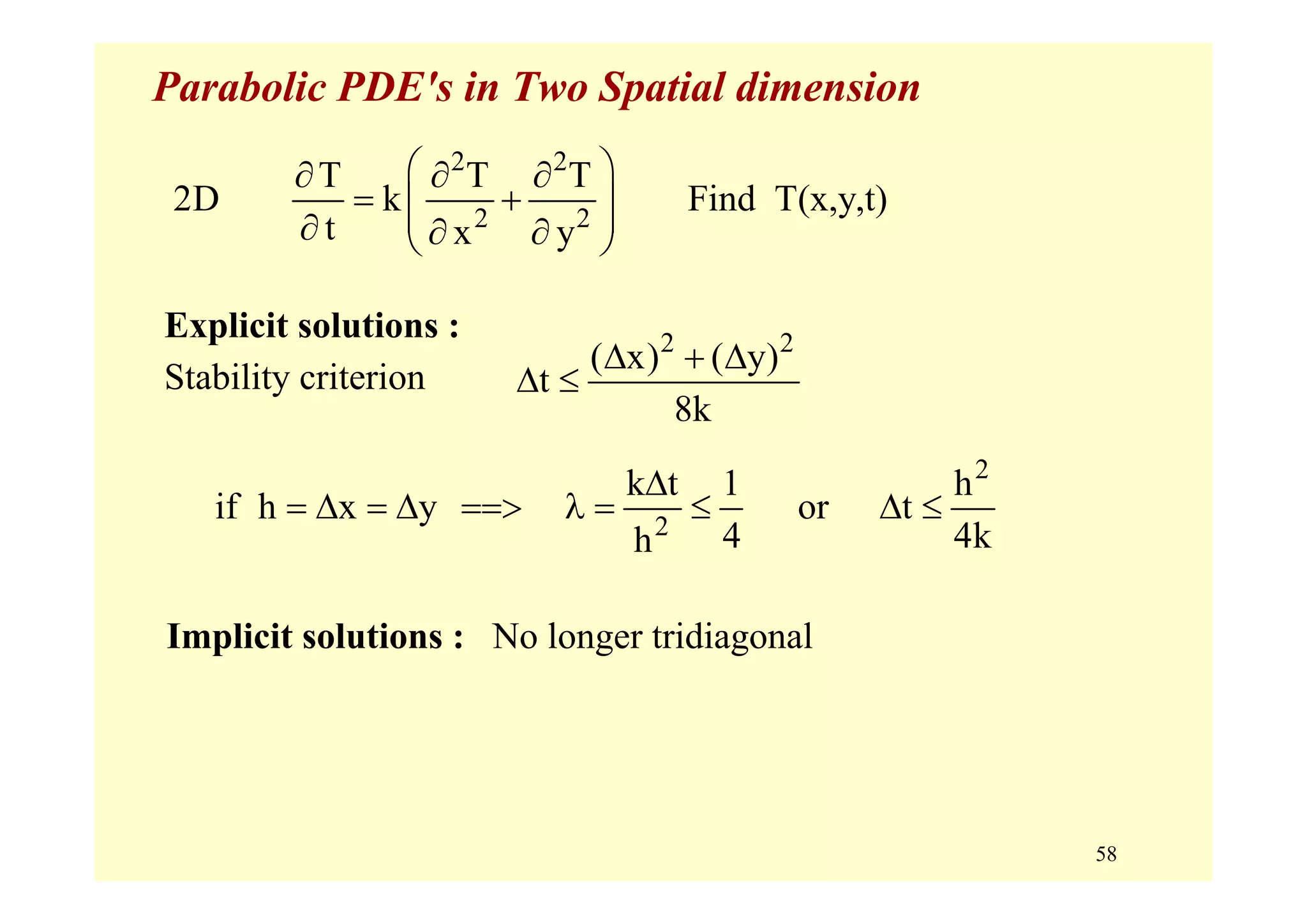 58
Parabolic PDE's in Two Spatial dimension
Explicit solutions :
Stability criterion
2 2
2 2
T T T
2D k Find T(x,y,t)
t x y
⎛ ⎞∂ ∂ ∂
= +⎜ ⎟⎜ ⎟∂ ∂ ∂⎝ ⎠
2 2
( x) ( y)
t
8k
Δ + Δ
Δ ≤
2
2
k t 1 h
if h x y or t
4 4kh
Δ
= Δ = Δ ==> λ = ≤ Δ ≤
Implicit solutions : No longer tridiagonal
 