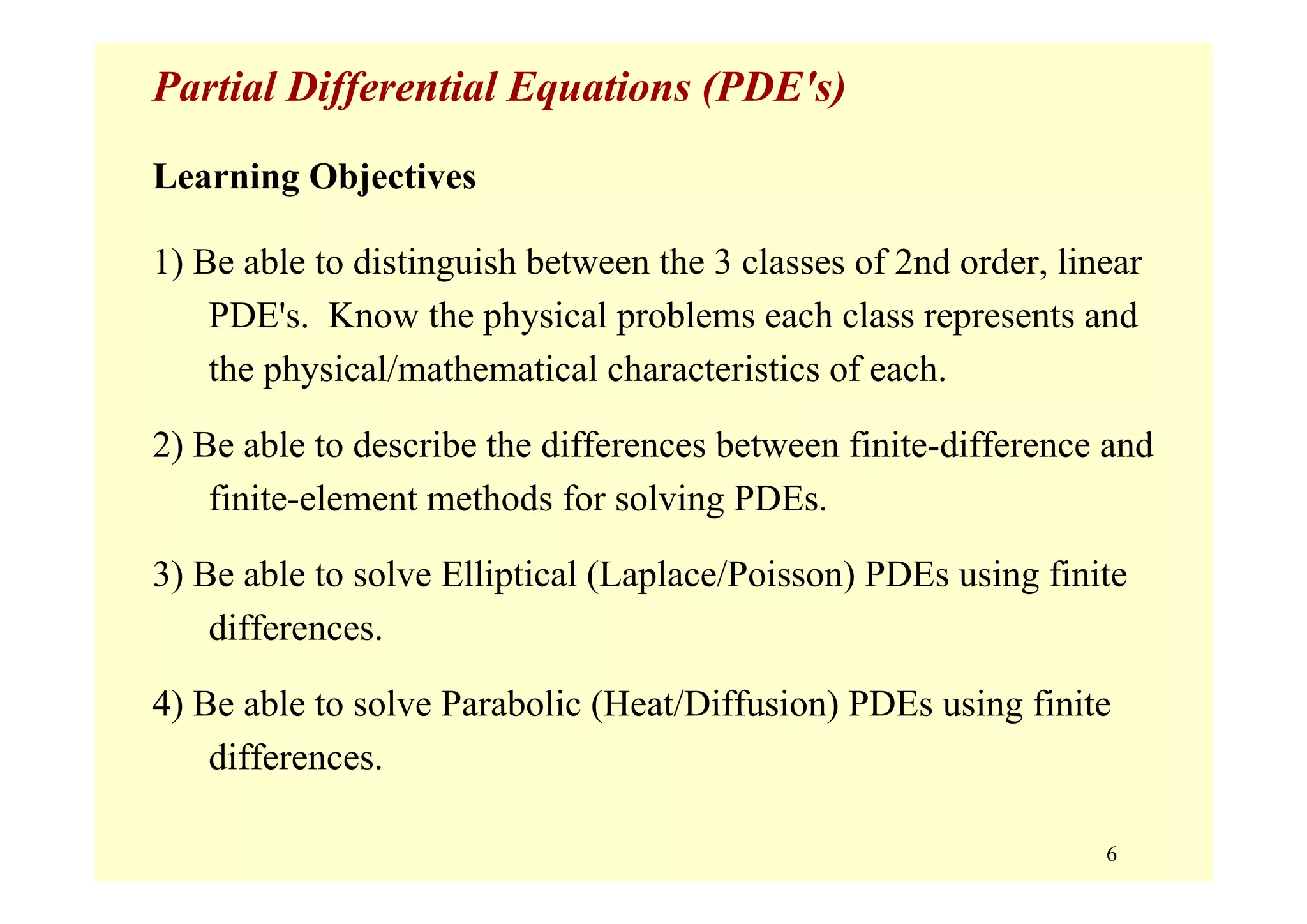 6
Partial Differential Equations (PDE's)
Learning Objectives
1) Be able to distinguish between the 3 classes of 2nd order, linear
PDE's. Know the physical problems each class represents and
the physical/mathematical characteristics of each.
2) Be able to describe the differences between finite-difference and
finite-element methods for solving PDEs.
3) Be able to solve Elliptical (Laplace/Poisson) PDEs using finite
differences.
4) Be able to solve Parabolic (Heat/Diffusion) PDEs using finite
differences.
 