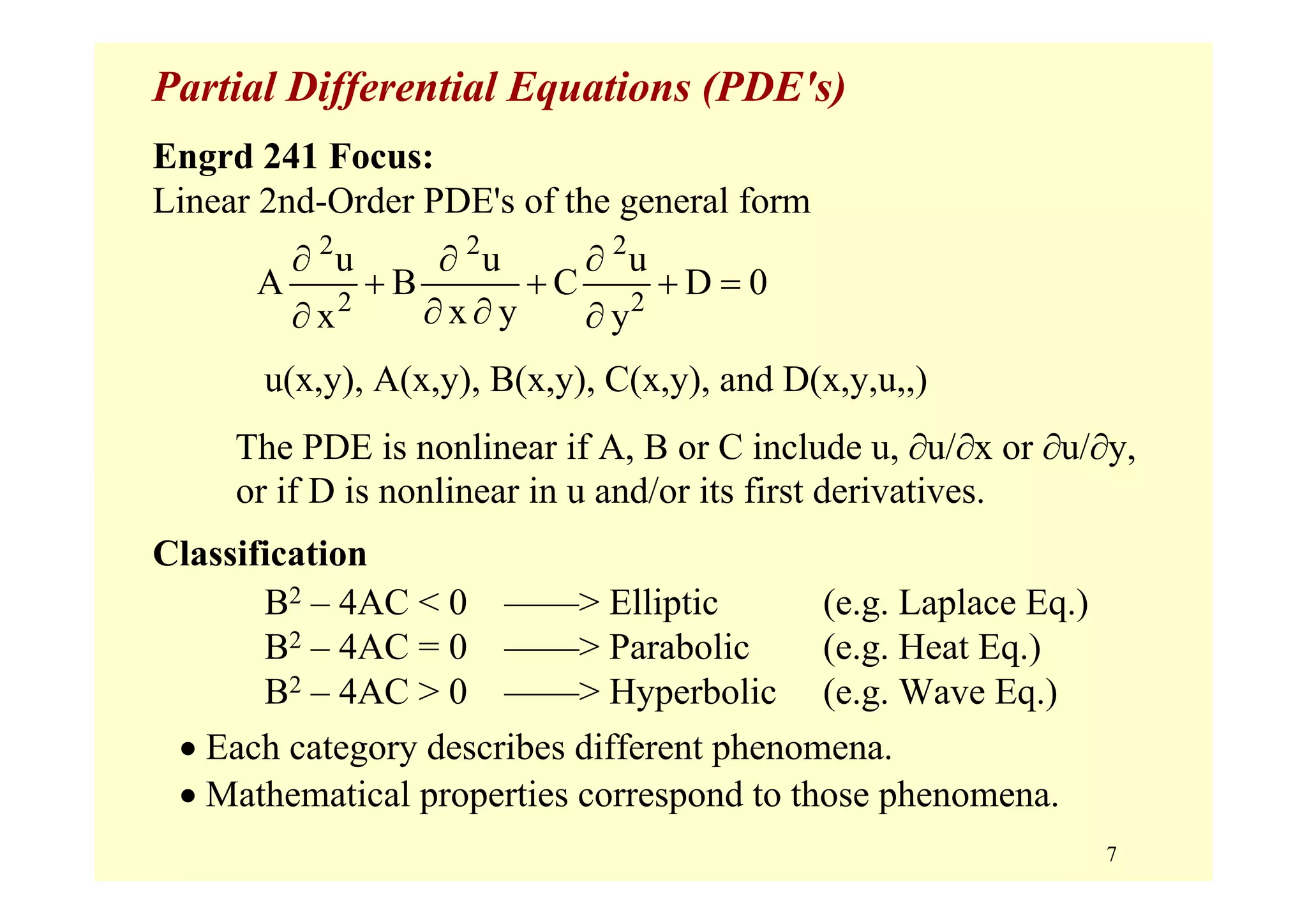 7
Partial Differential Equations (PDE's)
Engrd 241 Focus:
Linear 2nd-Order PDE's of the general form
u(x,y), A(x,y), B(x,y), C(x,y), and D(x,y,u,,)
The PDE is nonlinear if A, B or C include u, ∂u/∂x or ∂u/∂y,
or if D is nonlinear in u and/or its first derivatives.
Classification
B2 – 4AC < 0 ––––> Elliptic (e.g. Laplace Eq.)
B2 – 4AC = 0 ––––> Parabolic (e.g. Heat Eq.)
B2 – 4AC > 0 ––––> Hyperbolic (e.g. Wave Eq.)
• Each category describes different phenomena.
• Mathematical properties correspond to those phenomena.
2 2 2
2 2
u u u
A B C D 0
x yx y
∂ ∂ ∂
+ + + =
∂ ∂∂ ∂
 