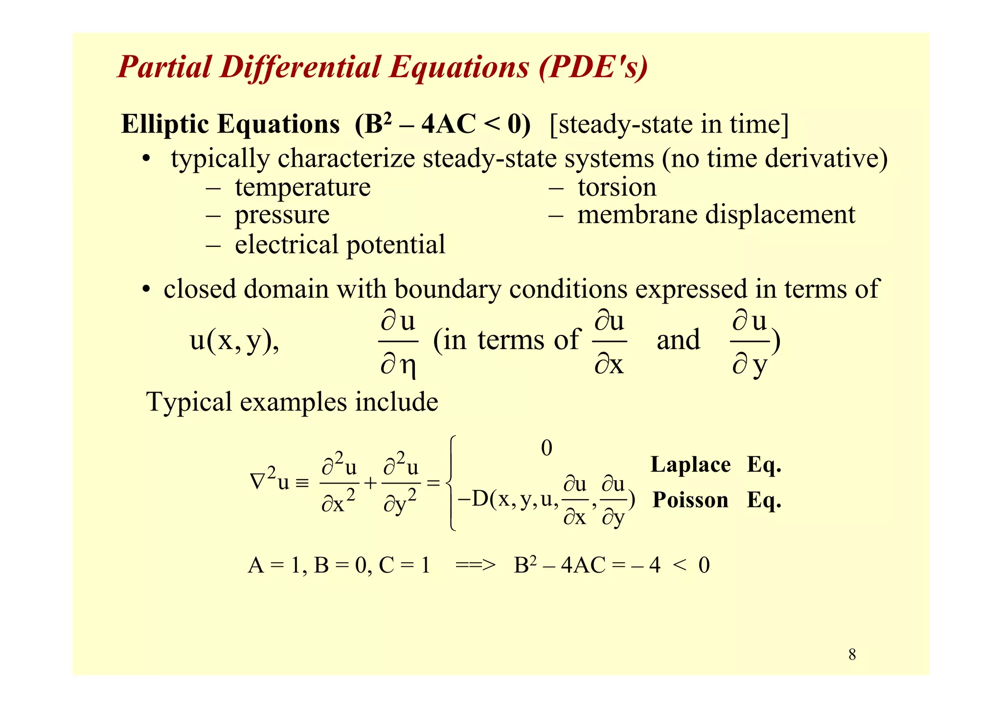 8
Partial Differential Equations (PDE's)
Typical examples include
u u u
u(x,y), (in terms of and )
x y
∂ ∂ ∂
∂η ∂ ∂
Elliptic Equations (B2 – 4AC < 0) [steady-state in time]
• typically characterize steady-state systems (no time derivative)
– temperature – torsion
– pressure – membrane displacement
– electrical potential
• closed domain with boundary conditions expressed in terms of
A = 1, B = 0, C = 1 ==> B2 – 4AC = – 4 < 0
2 2
2
2 2
0
u u
u u u
D(x,y,u, , )x y
x y
⎧
∂ ∂ ⎪
∇ ≡ + = ∂ ∂⎨
−∂ ∂ ⎪ ∂ ∂⎩
Laplace Eq.
Poisson Eq.
 