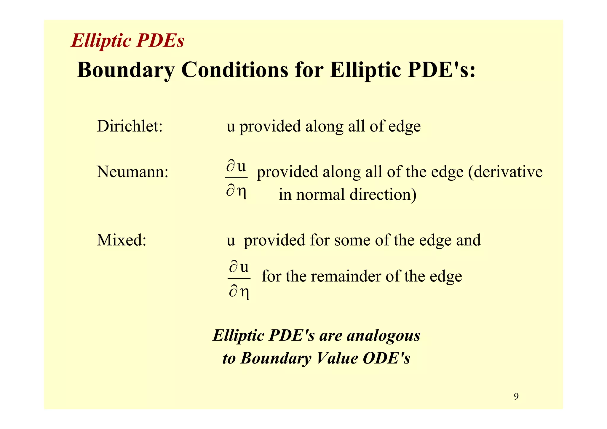 9
Elliptic PDEs
Boundary Conditions for Elliptic PDE's:
Dirichlet: u provided along all of edge
Neumann: provided along all of the edge (derivative
in normal direction)
Mixed: u provided for some of the edge and
for the remainder of the edge
Elliptic PDE's are analogous
to Boundary Value ODE's
u∂
∂η
u∂
∂η
 