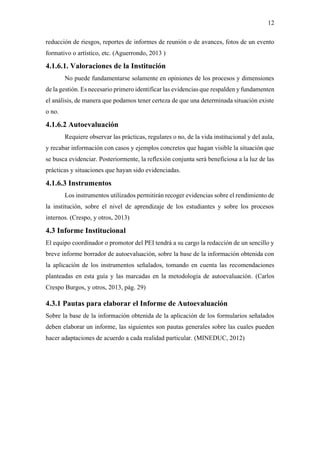 12
reducción de riesgos, reportes de informes de reunión o de avances, fotos de un evento
formativo o artístico, etc. (Aguerrondo, 2013 )
4.1.6.1. Valoraciones de la Institución
No puede fundamentarse solamente en opiniones de los procesos y dimensiones
de la gestión. Es necesario primero identificar las evidencias que respalden y fundamenten
el análisis, de manera que podamos tener certeza de que una determinada situación existe
o no.
4.1.6.2 Autoevaluación
Requiere observar las prácticas, regulares o no, de la vida institucional y del aula,
y recabar información con casos y ejemplos concretos que hagan visible la situación que
se busca evidenciar. Posteriormente, la reflexión conjunta será beneficiosa a la luz de las
prácticas y situaciones que hayan sido evidenciadas.
4.1.6.3 Instrumentos
Los instrumentos utilizados permitirán recoger evidencias sobre el rendimiento de
la institución, sobre el nivel de aprendizaje de los estudiantes y sobre los procesos
internos. (Crespo, y otros, 2013)
4.3 Informe Institucional
El equipo coordinador o promotor del PEI tendrá a su cargo la redacción de un sencillo y
breve informe borrador de autoevaluación, sobre la base de la información obtenida con
la aplicación de los instrumentos señalados, tomando en cuenta las recomendaciones
planteadas en esta guía y las marcadas en la metodología de autoevaluación. (Carlos
Crespo Burgos, y otros, 2013, pág. 29)
4.3.1 Pautas para elaborar el Informe de Autoevaluación
Sobre la base de la información obtenida de la aplicación de los formularios señalados
deben elaborar un informe, las siguientes son pautas generales sobre las cuales pueden
hacer adaptaciones de acuerdo a cada realidad particular. (MINEDUC, 2012)
 