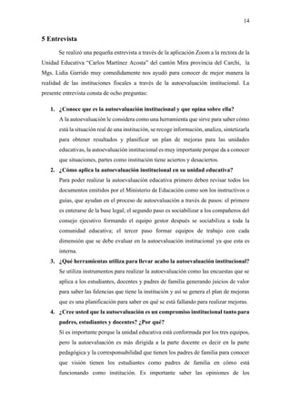 14
5 Entrevista
Se realizó una pequeña entrevista a través de la aplicación Zoom a la rectora de la
Unidad Educativa “Carlos Martínez Acosta” del cantón Mira provincia del Carchi, la
Mgs. Lidia Garrido muy comedidamente nos ayudó para conocer de mejor manera la
realidad de las instituciones fiscales a través de la autoevaluación institucional. La
presente entrevista consta de ocho preguntas:
1. ¿Conoce que es la autoevaluación institucional y que opina sobre ella?
A la autoevaluación le considera como una herramienta que sirve para saber cómo
está la situación real de una institución, se recoge información, analiza, sintetizarla
para obtener resultados y planificar un plan de mejoras para las unidades
educativas, la autoevaluación institucional es muy importante porque da a conocer
que situaciones, partes como institución tiene aciertos y desaciertos.
2. ¿Cómo aplica la autoevaluación institucional en su unidad educativa?
Para poder realizar la autoevaluación educativa primero deben revisar todos los
documentos emitidos por el Ministerio de Educación como son los instructivos o
guías, que ayudan en el proceso de autoevaluación a través de pasos: el primero
es enterarse de la base legal; el segundo paso es sociabilizar a los compañeros del
consejo ejecutivo formando el equipo gestor después se sociabiliza a toda la
comunidad educativa; el tercer paso formar equipos de trabajo con cada
dimensión que se debe evaluar en la autoevaluación institucional ya que esta es
interna.
3. ¿Qué herramientas utiliza para llevar acabo la autoevaluación institucional?
Se utiliza instrumentos para realizar la autoevaluación como las encuestas que se
aplica a los estudiantes, docentes y padres de familia generando juicios de valor
para saber las falencias que tiene la institución y así se genera el plan de mejoras
que es una planificación para saber en qué se está fallando para realizar mejoras.
4. ¿Cree usted que la autoevaluación es un compromiso institucional tanto para
padres, estudiantes y docentes? ¿Por qué?
Sí es importante porque la unidad educativa está conformada por los tres equipos,
pero la autoevaluación es más dirigida a la parte docente es decir en la parte
pedagógica y la corresponsabilidad que tienen los padres de familia para conocer
que visión tienen los estudiantes como padres de familia en cómo está
funcionando como institución. Es importante saber las opiniones de los
 