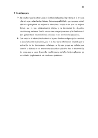 16
6 Conclusiones
➢ Se concluye que la autoevaluación institucional es muy importante en el proceso
educativo para saber las habilidades, fortalezas y debilidades que tiene una unidad
educativa para poder así mejorar la educación a través de un plan de mejoras
debido que es una autoevaluación interna, y se involucran los docentes,
estudiantes y padres de familia ya que estos tres grupos son un pilar fundamental
para que exista un funcionamiento adecuado en las instituciones educativas.
➢ Con respecto al informe institucional es la parte fundamental para poder culminar
la autoevaluación institucional, que es la base de la información obtenida con la
aplicación de los instrumentos señalados, se forman grupos de trabajo para
conocer la realidad de las instituciones educativos que sirve para el desarrollo de
los temas que se van a desarrollar en el trascurso del año electivo aplicando las
necesidades y opiniones de los estudiantes y docentes.
 