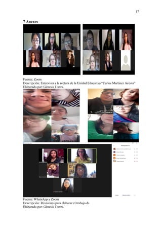 17
7 Anexos
Fuente: Zoom
Descripción: Entrevista a la rectora de la Unidad Educativa “Carlos Martínez Acosta”
Elaborado por: Génesis Torres.
Fuente: WhatsApp y Zoom
Descripción: Reuniones para elaborar el trabajo de
Elaborado por: Génesis Torres.
 