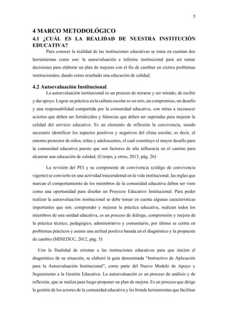 5
4 MARCO METODOLÓGICO
4.1 ¿CUÁL ES LA REALIDAD DE NUESTRA INSTITUCIÓN
EDUCATIVA?
Para conocer la realidad de las instituciones educativas se toma en cuentan dos
herramientas como son: la autoevaluación e informe institucional para así tomar
decisiones para elaborar un plan de mejoras con el fin de cambiar en ciertos problemas
institucionales, dando como resultado una educación de calidad.
4.2 Autoevaluación Institucional
La autoevaluación institucional es un proceso de mirarse y ser mirado; de recibir
y dar apoyo. Lograr su práctica en la cultura escolar es un reto, un compromiso, un desafío
y una responsabilidad compartida por la comunidad educativa, con miras a reconocer
aciertos que deben ser fortalecidos y falencias que deben ser superadas para mejorar la
calidad del servicio educativo. Es un elemento de reflexión la convivencia, siendo
necesario identificar los aspectos positivos y negativos del clima escolar, es decir, el
entorno protector de niños, niñas y adolescentes, el cual constituye el mayor desafío para
la comunidad educativa puesto que son factores de alta influencia en el camino para
alcanzar una educación de calidad. (Crespo, y otros, 2013, pág. 26)
La revisión del PEI y su componente de convivencia (código de convivencia
vigente) se convierte en una actividad trascendental en la vida institucional; las reglas que
marcan el comportamiento de los miembros de la comunidad educativa deben ser visto
como una oportunidad para diseñar un Proyecto Educativo Institucional. Para poder
realizar la autoevaluación institucional se debe tomar en cuenta algunas características
importantes que son: comprender y mejorar la práctica educativa, realizan todos los
miembros de una unidad educativa, es un proceso de diálogo, comprensión y mejora de
la práctica técnico, pedagógico, administrativo y comunitario, por último se centra en
problemas prácticos y asume una actitud positiva basada en el diagnóstico y la propuesta
de cambio (MINEDUC, 2012, pág. 5)
Con la finalidad de orientar a las instituciones educativas para que inicien el
diagnóstico de su situación, se elaboró la guía denominada “Instructivo de Aplicación
para la Autoevaluación Institucional”, como parte del Nuevo Modelo de Apoyo y
Seguimiento a la Gestión Educativa. La autoevaluación es un proceso de análisis y de
reflexión, que se realiza para luego proponer un plan de mejora. Es un proceso que dirige
la gestión de los actores de la comunidad educativa y les brinda herramientas que facilitan
 