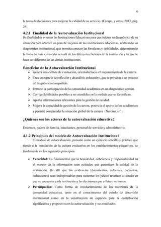 6
la toma de decisiones para mejorar la calidad de su servicio. (Crespo, y otros, 2013, pág.
26)
4.2.1 Finalidad de la Autoevaluación Institucional
Su finalidad es orientar las Instituciones Educativas para que inicien su diagnóstico de su
situación para obtener un plan de mejoras de las instituciones educativas, realizando un
diagnóstico institucional, que permita conocer las fortalezas y debilidades, determinando
la línea de base (situación actual) de los diferentes factores de la institución y lo que le
hace ser diferente de las demás instituciones.
Beneficios de la Autoevaluación Institucional
➢ Genera una cultura de evaluación, orientada hacia el mejoramiento de la carrera.
➢ Crea un espacio de reflexión y de análisis exhaustivo, que se proyecta a un proceso
de diagnóstico compartido.
➢ Permite la participación de la comunidad académica en un diagnóstico común.
➢ Corrige debilidades posibles a ser atendidas en la medida que se identifican.
➢ Aporta informaciones relevantes para la gestión de calidad.
➢ Mejora la capacidad de gestión de la carrera, potencia el aporte de los académicos
y permite comprender la situación global de la carrera (Narciso, s.f.).
¿Quiénes son los actores de la autoevaluación educativa?
Docentes, padres de familia, estudiantes, personal de servicio y administrativo.
4.1.2 Principios del modelo de Autoevaluación Institucional
El modelo de autoevaluación, pensado como un ejercicio sencillo y práctico que
tiende a la instalación de la cultura evaluativa en los establecimientos educativos, se
fundamenta en los siguientes principios:
➢ Veracidad: Es fundamental que la honestidad, coherencia y responsabilidad en
el manejo de la información sean actitudes que garanticen la calidad de la
evaluación. De allí que las evidencias (documentos, informes, encuestas,
indicadores) sean indispensables para sustentar los juicios relativos al estado en
que se encuentra cada institución y las decisiones que a futuro se tomen.
➢ Participación: Como forma de involucramiento de los miembros de la
comunidad educativa, tanto en el conocimiento del estado de desarrollo
institucional como en la construcción de espacios para la contribución
significativa y propositiva en la autoevaluación y sus resultados.
 