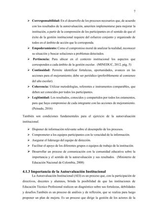 7
➢ Corresponsabilidad: En el desarrollo de los procesos necesarios que, de acuerdo
con los resultados de la autoevaluación, ameriten implementarse para mejorar la
institución, a partir de la comprensión de los participantes en el sentido de que el
éxito de la gestión institucional requiere del esfuerzo conjunto y organizado de
todos en el ámbito de acción que le corresponda.
➢ Empoderamiento: Como el compromiso moral de analizar la realidad, reconocer
su situación y buscar soluciones a problemas detectados.
➢ Pertinencia: Para ubicar en el contexto institucional los aspectos que
corresponden a cada ámbito de la gestión escolar. (MINEDUC, 2012, pág. 5)
➢ Continuidad: Permite identificar fortalezas, oportunidades, avances en las
acciones para el mejoramiento; debe ser periódico (preferiblemente al comienzo
del año escolar).
➢ Coherencia: Utilizar metodologías, referentes e instrumentos comparables, que
deben ser conocidos por todos los participantes.
➢ Legitimidad: Los resultados, conocidos y compartidos por todos los estamentos,
para que haya compromiso de cada integrante con las acciones de mejoramiento.
(Peinado, 2016)
También son condiciones fundamentales para el ejercicio de la autoevaluación
institucional.
➢ Disponer de información relevante sobre el desempeño de los procesos.
➢ Comprometer a los equipos participantes con la veracidad de la información.
➢ Asegurar el liderazgo del equipo de dirección.
➢ Facilitar el apoyo de los diferentes grupos o equipos de trabajo de la institución.
➢ Desarrollar un proceso de comunicación con la comunidad educativa sobre la
importancia y el sentido de la autoevaluación y sus resultados. (Ministerio de
Educación Nacional de Colombia, 2008)
4.1.3 Importancia de la Autoevaluación Institucional
La Autoevaluación Institucional (AEI) es un proceso que, con la participación de
directivos, docentes y alumnos, brinda la posibilidad de que las instituciones de
Educación Técnico Profesional realicen un diagnóstico sobre sus fortalezas, debilidades
y desafíos.También es un proceso de análisis y de reflexión, que se realiza para luego
proponer un plan de mejora. Es un proceso que dirige la gestión de los actores de la
 