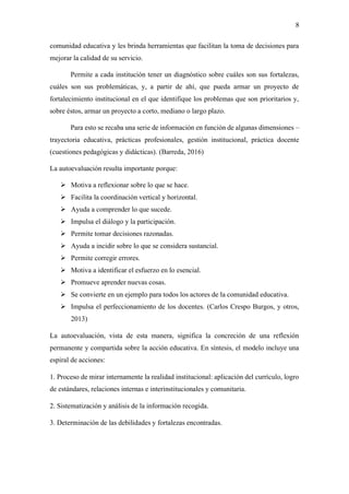 8
comunidad educativa y les brinda herramientas que facilitan la toma de decisiones para
mejorar la calidad de su servicio.
Permite a cada institución tener un diagnóstico sobre cuáles son sus fortalezas,
cuáles son sus problemáticas, y, a partir de ahí, que pueda armar un proyecto de
fortalecimiento institucional en el que identifique los problemas que son prioritarios y,
sobre éstos, armar un proyecto a corto, mediano o largo plazo.
Para esto se recaba una serie de información en función de algunas dimensiones –
trayectoria educativa, prácticas profesionales, gestión institucional, práctica docente
(cuestiones pedagógicas y didácticas). (Barreda, 2016)
La autoevaluación resulta importante porque:
➢ Motiva a reflexionar sobre lo que se hace.
➢ Facilita la coordinación vertical y horizontal.
➢ Ayuda a comprender lo que sucede.
➢ Impulsa el diálogo y la participación.
➢ Permite tomar decisiones razonadas.
➢ Ayuda a incidir sobre lo que se considera sustancial.
➢ Permite corregir errores.
➢ Motiva a identificar el esfuerzo en lo esencial.
➢ Promueve aprender nuevas cosas.
➢ Se convierte en un ejemplo para todos los actores de la comunidad educativa.
➢ Impulsa el perfeccionamiento de los docentes. (Carlos Crespo Burgos, y otros,
2013)
La autoevaluación, vista de esta manera, significa la concreción de una reflexión
permanente y compartida sobre la acción educativa. En síntesis, el modelo incluye una
espiral de acciones:
1. Proceso de mirar internamente la realidad institucional: aplicación del currículo, logro
de estándares, relaciones internas e interinstitucionales y comunitaria.
2. Sistematización y análisis de la información recogida.
3. Determinación de las debilidades y fortalezas encontradas.
 
