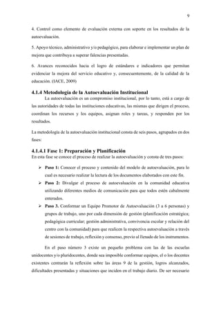 9
4. Control como elemento de evaluación externa con soporte en los resultados de la
autoevaluación.
5. Apoyo técnico, administrativo y/o pedagógico, para elaborar e implementar un plan de
mejora que contribuya a superar falencias presentadas.
6. Avances reconocidos hacia el logro de estándares e indicadores que permitan
evidenciar la mejora del servicio educativo y, consecuentemente, de la calidad de la
educación. (IACE, 2009)
4.1.4 Metodología de la Autoevaluación Institucional
La autoevaluación es un compromiso institucional, por lo tanto, está a cargo de
las autoridades de todas las instituciones educativas, las mismas que dirigen el proceso,
coordinan los recursos y los equipos, asignan roles y tareas, y responden por los
resultados.
La metodología de la autoevaluación institucional consta de seis pasos, agrupados en dos
fases:
4.1.4.1 Fase 1: Preparación y Planificación
En esta fase se conoce el proceso de realizar la autoevaluación y consta de tres pasos:
➢ Paso 1: Conocer el proceso y contenido del modelo de autoevaluación, para lo
cual es necesario realizar la lectura de los documentos elaborados con este fin.
➢ Paso 2: Divulgar el proceso de autoevaluación en la comunidad educativa
utilizando diferentes medios de comunicación para que todos estén cabalmente
enterados.
➢ Paso 3. Conformar un Equipo Promotor de Autoevaluación (3 a 6 personas) y
grupos de trabajo, uno por cada dimensión de gestión (planificación estratégica;
pedagógica curricular; gestión administrativa, convivencia escolar y relación del
centro con la comunidad) para que realicen la respectiva autoevaluación a través
de sesiones de trabajo, reflexión y consenso, previo al llenado de los instrumentos.
En el paso número 3 existe un pequeño problema con las de las escuelas
unidocentes y/o pluridocentes, donde sea imposible conformar equipos, el o los docentes
existentes centrarán la reflexión sobre las áreas 9 de la gestión, logros alcanzados,
dificultades presentadas y situaciones que inciden en el trabajo diario. De ser necesario
 