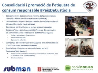 Consolidació i promoció de l’etiqueta de
consum responsable #PeixDeCustòdia
- Establiment les bases i criteris mínims del peix que dugui
l’etiqueta #PeixDeCustòdia (Acciónatura/SUBMON)
- Definició i disseny de l’etiqueta #PeixDeCustòdia i material
divulgació associat ( Jordi Belil BRNK)
- Campanya per involucrar al sector pesquer (SUBMON).
- Creació d’eines per al consumidor/recerca de noves vies
de comercialització i distribució: (SUBMON/Núria Bàguena)
- 2 tallers neteja peix + show cooking
- 2 xerrades realitzades
- 3 peixateries adherides
- Campanya de sensibilització i divulgació a les xarxes socials
(+ 10.000 persones) (Acciónatura/SUBMON)
- Sensibilitzar i involucrar sector de la restauració
(Acciónatura/Núria Bàguena):
• 23 restaurants contactats i implicats (1 restaurant de 3* Michelin, 2 de
1* Michelin, i 3 de “SlowFood/Km0)
• 24 xefs contactats
 