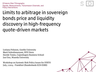 Limits to arbitrage in
sovereign bonds price and
liquidity discovery in high-
frequency quote-driven
markets
SYstemic Risk TOmography:
Signals, Measurements, Transmission Channels, and
Policy Interventions
Loriana Pelizzon, Goethe University
Marti Subrahmanyam, NYU Stern
Davide Tomio, Copenhagen Business School
Jun Uno, Waseda University
SYRTO Code Workshop
Workshop on Systemic Risk Policy Issues for SYRTO
July, 22014 - Frankfurt (Bundesbank-ECB-ESRB)
 
