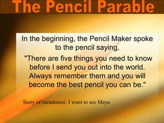 In the beginning, the Pencil Maker spoke
to the pencil saying,
"There are five things you need to know
before I send you out into the world.
Always remember them and you will
become the best pencil you can be."
Story of naradmuni: I want to see Maya
 