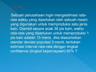 Sebuah perusahaan ingin mengestimasi rata-
rata waktu yang diperlukan oleh sebuah mesin
yang digunakan untuk memproduksi satu jenis
kain. Diambil secara acak 36 pis kain, waktu
rata-rata yang diperlukan untuk memproduksi 1
pis kain adalah 15 menit. Jika diasumsikan
standar deviasi populasi 3 menit, tentukan
estimasi interval rata-rata dengan tingkat
confidence (tingkat kepercayaan) 95% ?
 