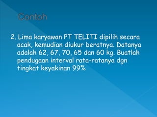 2. Lima karyawan PT TELITI dipilih secara
acak, kemudian diukur beratnya. Datanya
adalah 62, 67, 70, 65 dan 60 kg. Buatlah
pendugaan interval rata-ratanya dgn
tingkat keyakinan 99%
 