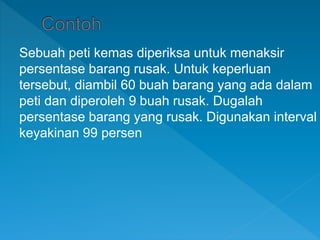 Sebuah peti kemas diperiksa untuk menaksir
persentase barang rusak. Untuk keperluan
tersebut, diambil 60 buah barang yang ada dalam
peti dan diperoleh 9 buah rusak. Dugalah
persentase barang yang rusak. Digunakan interval
keyakinan 99 persen
 