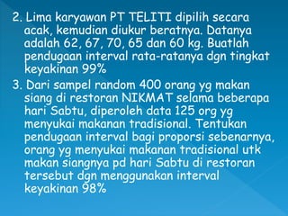 2. Lima karyawan PT TELITI dipilih secara
acak, kemudian diukur beratnya. Datanya
adalah 62, 67, 70, 65 dan 60 kg. Buatlah
pendugaan interval rata-ratanya dgn tingkat
keyakinan 99%
3. Dari sampel random 400 orang yg makan
siang di restoran NIKMAT selama beberapa
hari Sabtu, diperoleh data 125 org yg
menyukai makanan tradisional. Tentukan
pendugaan interval bagi proporsi sebenarnya,
orang yg menyukai makanan tradisional utk
makan siangnya pd hari Sabtu di restoran
tersebut dgn menggunakan interval
keyakinan 98%
 