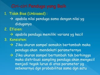 1. Tidak Bias (Unbiased) :
 apabila nilai penduga sama dengan nilai yg
diduganya
2. Efisien:
 apabila penduga memiliki varians yg kecil
3. Konsisten:
 Jika ukuran sampel semakin bertambah maka
penduga akan mendekati parameternya
 Jika ukuran sampel bertambah tak berhingga
maka distribusi sampling penduga akan mengecil
menjadi tegak lurus di atas parameter yg
sebenarnya dgn probabilitas sama dgn satu
 