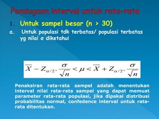 1. Untuk sampel besar (n > 30)
a. Untuk populasi tdk terbatas/ populasi terbatas
yg nilai σ diketahui
n
Z
X
n
Z
X




 .
. 2
/
2
/ 



Penaksiran rata-rata sampel adalah menentukan
interval nilai rata-rata sampel yang dapat memuat
parameter rata-rata populasi, jika dipakai distribusi
probabilitas normal, confedence interval untuk rata-
rata ditentukan.
 