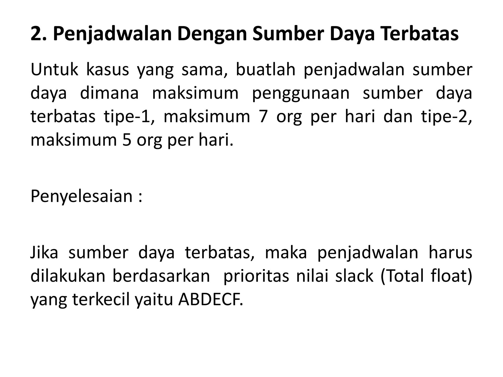 2. Penjadwalan Dengan Sumber Daya Terbatas
Untuk kasus yang sama, buatlah penjadwalan sumber
daya dimana maksimum penggunaan sumber daya
terbatas tipe-1, maksimum 7 org per hari dan tipe-2,
maksimum 5 org per hari.
Penyelesaian :
Jika sumber daya terbatas, maka penjadwalan harus
dilakukan berdasarkan prioritas nilai slack (Total float)
yang terkecil yaitu ABDECF.
 