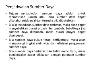Penjadwalan Sumber Daya
• Tujuan penjadwalan sumber daya adalah untuk
memastikan jumlah atau jenis sumber daya dapat
diketahui sejak awal dan tersedia bila dibutuhkan.
• Bila ketersediaan sumber daya terbatas, maka akan dapat
menyebabkan durasi proyek bertambah. Sebaliknya jika
sumber daya ditambah, maka durasi proyek dapat
dipercepat.
• Bila sumber daya cukup tetapi berfluktuasi, maka akan
mengurangi tingkat efektivitas dan efisiensi penggunaan
sumber daya.
• Bila sumber daya terbatas dan tidak mencukupi, maka
penjadwalan dapat dilakukan dengan perataan sumber
daya.
 