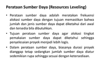 Perataan Sumber Daya (Resources Leveling)
• Perataan sumber daya adalah meratakan frekuensi
alokasi sumber daya dengan tujuan memastikan bahwa
jumlah dan jenis sumber daya dapat diketahui dari awal
dan tersedia bila dibutuhkan.
• Tujuan perataan sumber daya agar alokasi tingkat
pemakaian sumber daya dapat diketahui sehingga
penyelesaian proyek menjadi lebih logis.
• Dalam perataan sumber daya, biasanya durasi proyek
dianggap tetap sedangkan jumlah sumber daya diatur
sedemikian rupa sehingga sesuai dengan ketersediaan.
 