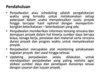 Pendahuluan
• Penjadwalan atau scheduling adalah pengalokasian
waktu yang tersedia untuk melaksanakan setiap
pekerjaan dalam usaha menyelesaikan suatu proyek
hingga tercapai hasil optimal dengan mempertim-
bangkan keterbatasan – keterbatasan yang ada.
• Penjadwalan memberikan informasi tentang rencana dan
kemajuan proyek dalam hal kinerja sumber daya berupa
biaya, tenaga kerja, peralatan dan material serta rencana
durasi proyek dan progres waktu untuk menyelesaikan
proyek.
• Penjadwalan merupakan alat monitoring pelaksanaan
kegiatan proyek dari awal hingga selesai.
• Updating penjadwalan selalu dilakukan untuk
mendapatkan penjadwalan yang paling realistis agar
alokasi sumber daya dan penetapan durasinya sesuai
dengan sasaran dan tujuan proyek.
 