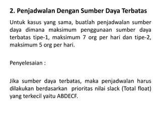 2. Penjadwalan Dengan Sumber Daya Terbatas
Untuk kasus yang sama, buatlah penjadwalan sumber
daya dimana maksimum penggunaan sumber daya
terbatas tipe-1, maksimum 7 org per hari dan tipe-2,
maksimum 5 org per hari.
Penyelesaian :
Jika sumber daya terbatas, maka penjadwalan harus
dilakukan berdasarkan prioritas nilai slack (Total float)
yang terkecil yaitu ABDECF.
 