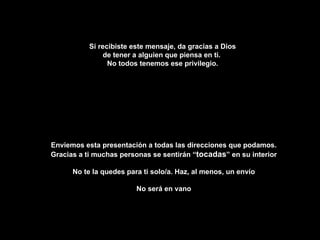 Si recibiste este mensaje, da gracias a Dios de tener a alguien que piensa en ti.  No todos tenemos ese privilegio. Enviemos esta presentación a todas las direcciones que podamos. Gracias a ti muchas personas se sentirán “ tocadas ” en su interior No te la quedes para ti solo/a. Haz, al menos, un envío No será en vano 