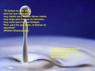 “ El tiempo es muy lento  para los que esperan,  muy rápido para los que tienen miedo, muy largo para los que se lamentan, muy corto para los que festejan. Pero, para los que aman, el tiempo es eternidad"   (William Shakespeare) "Muchas personas pierden las pequeñas alegrías, esperando la gran felicidad.“ (Pearl S. Buck) 