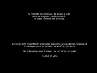 Si recibiste este mensaje, da gracias a Dios de tener a alguien que piensa en ti.  No todos tenemos ese privilegio. Enviemos esta presentación a todas las direcciones que podamos. Gracias a ti muchas personas se sentirán “tocadas” en su interior No te la quedes para ti solo/a. Haz, al menos, un envío No será en vano 