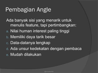 Pembagian Angle
Ada banyak sisi yang menarik untuk
menulis feature, tapi pertimbangkan:
a. Nilai human interest paling tinggi
b. Memiliki daya tarik besar
c. Data-datanya lengkap
d. Ada unsur kedekatan dengan pembaca
e. Mudah dilakukan
@nurudinwriter
 
