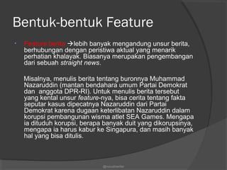 Bentuk-bentuk Feature
• Feature berita lebih banyak mengandung unsur berita,
berhubungan dengan peristiwa aktual yang menarik
perhatian khalayak. Biasanya merupakan pengembangan
dari sebuah straight news.
Misalnya, menulis berita tentang buronnya Muhammad
Nazaruddin (mantan bendahara umum Partai Demokrat
dan anggota DPR-RI). Untuk menulis berita tersebut
yang kental unsur feature-nya, bisa cerita tentang fakta
seputar kasus dipecatnya Nazaruddin dari Partai
Demokrat karena dugaan keterlibatan Nazaruddin dalam
korupsi pembangunan wisma atlet SEA Games. Mengapa
ia dituduh korupsi, berapa banyak duit yang dikorupsinya,
mengapa ia harus kabur ke Singapura, dan masih banyak
hal yang bisa ditulis.
@nurudinwriter
 