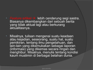 • Feature artikel  lebih cenderung segi sastra.
Biasanya dikembangkan dari sebuah berita
yang tidak aktual lagi atau berkurang
aktualitasnya.
• Misalnya, tulisan mengenai suatu keadaan
atau kejadian, seseorang, suatu hal, suatu
pemikiran, tentang ilmu pengetahuan, dan
lain-lain yang dikemukakan sebagai laporan
(informasi) yang dikemas secara ringan dan
menghibur. Misalnya, menulis tentang kondisi
kaum muslimin di berbagai belahan dunia.
@nurudinwriter
 