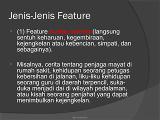 Jenis-Jenis Feature
• (1) Feature human interest (langsung
sentuh keharuan, kegembiraan,
kejengkelan atau kebencian, simpati, dan
sebagainya).
• Misalnya, cerita tentang penjaga mayat di
rumah sakit, kehidupan seorang petugas
kebersihan di jalanan, liku-liku kehidupan
seorang guru di daerah terpencil, suka-
duka menjadi dai di wilayah pedalaman,
atau kisah seorang penjahat yang dapat
menimbulkan kejengkelan.
@nurudinwriter
 