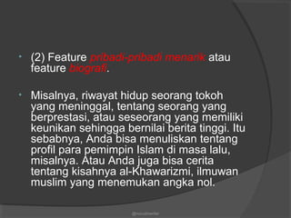 • (2) Feature pribadi-pribadi menarik atau
feature biografi.
• Misalnya, riwayat hidup seorang tokoh
yang meninggal, tentang seorang yang
berprestasi, atau seseorang yang memiliki
keunikan sehingga bernilai berita tinggi. Itu
sebabnya, Anda bisa menuliskan tentang
profil para pemimpin Islam di masa lalu,
misalnya. Atau Anda juga bisa cerita
tentang kisahnya al-Khawarizmi, ilmuwan
muslim yang menemukan angka nol.
@nurudinwriter
 