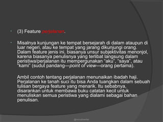 • (3) Feature perjalanan.
• Misalnya kunjungan ke tempat bersejarah di dalam ataupun di
luar negeri, atau ke tempat yang jarang dikunjungi orang.
Dalam feature jenis ini, biasanya unsur subjektivitas menonjol,
karena biasanya penulisnya yang terlibat langsung dalam
peristiwa/perjalanan itu mempergunakan “aku”, “saya”, atau
“kami” (sudut pandang—point of view—orang pertama).
Ambil contoh tentang perjalanan menunaikan ibadah haji.
Perjalanan ke tanah suci itu bisa Anda tuangkan dalam sebuah
tulisan bergaya feature yang menarik. Itu sebabnya,
disarankan untuk membawa buku catatan kecil untuk
menuliskan semua peristiwa yang dialami sebagai bahan
penulisan.
@nurudinwriter
 