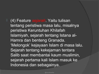  (4) Feature sejarah. Yaitu tulisan
tentang peristiwa masa lalu, misalnya
peristiwa Keruntuhan Khilafah
Islamiyah, sejarah tentang Istana al-
Hamra dan benteng Granada.
‘Melongok’ kejayaan Islam di masa lalu.
Sejarah tentang kekejaman tentara
Salib saat membantai kaum muslimin,
sejarah pertama kali Islam masuk ke
Indonesia dan sebagainya.
@nurudinwriter
 