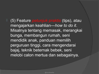  (5) Feature petunjuk praktis (tips), atau
mengajarkan keahlian—how to do it.
Misalnya tentang memasak, merangkai
bunga, membangun rumah, seni
mendidik anak, panduan memilih
perguruan tinggi, cara mengendarai
bajaj, teknik beternak bebek, seni
melobi calon mertua dan sebagainya.
@nurudinwriter
 