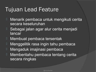 Tujuan Lead Feature
 Menarik pembaca untuk mengikuti cerita
secara keseluruhan
 Sebagai jalan agar alur cerita menjadi
lancar
 Membuat pembaca tersentak
 Menggelitik rasa ingin tahu pembaca
 Mengaduk imajinasi pembaca
 Memberitahu pembaca tentang cerita
secara ringkas
@nurudinwriter
 