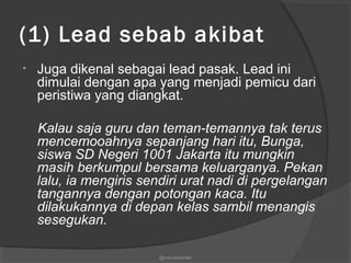 (1) Lead sebab akibat  
• Juga dikenal sebagai lead pasak. Lead ini
dimulai dengan apa yang menjadi pemicu dari
peristiwa yang diangkat.
Kalau saja guru dan teman-temannya tak terus
mencemooahnya sepanjang hari itu, Bunga,
siswa SD Negeri 1001 Jakarta itu mungkin
masih berkumpul bersama keluarganya. Pekan
lalu, ia mengiris sendiri urat nadi di pergelangan
tangannya dengan potongan kaca. Itu
dilakukannya di depan kelas sambil menangis
sesegukan.
@nurudinwriter
 