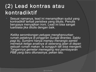 (2) Lead kontras atau
kontradiktif
• Sesuai namanya, lead ini menampilkan sudut yang
kontradiktif terkait peristiwa yang ditulis. Penulis
berupaya menyajikan ironi. Lead ini bisa sangat
luarbiasa jika ditulis dengan baik.
Ketika serombongan petugas menghancurkan
rumah petaknya di pinggiran Sungai Brantas, Sabtu
pagi itu, Sumarni hanya mampu menangis sambil
memeluk ketiga anaknya di seberang jalan di depan
sebuah rumah makan. Ia sungguh tak bisa mengerti.
Tangannya gemetar memegang resi pembayaran
PBB yang baru dilunasinya, pekan lalu.
@nurudinwriter
 