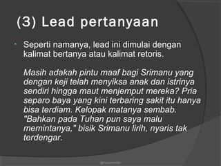  (3) Lead pertanyaan
• Seperti namanya, lead ini dimulai dengan
kalimat bertanya atau kalimat retoris.
Masih adakah pintu maaf bagi Srimanu yang
dengan keji telah menyiksa anak dan istrinya
sendiri hingga maut menjemput mereka? Pria
separo baya yang kini terbaring sakit itu hanya
bisa terdiam. Kelopak matanya sembab.
"Bahkan pada Tuhan pun saya malu
memintanya," bisik Srimanu lirih, nyaris tak
terdengar.
@nurudinwriter
 