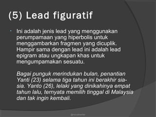 (5) Lead figuratif
• Ini adalah jenis lead yang menggunakan
perumpamaan yang hiperbolis untuk
menggambarkan fragmen yang dicuplik.
Hampir sama dengan lead ini adalah lead
epigram atau ungkapan khas untuk
mengumpamakan sesuatu.
Bagai punguk merindukan bulan, penantian
Yanti (23) selama tiga tahun ini berakhir sia-
sia. Yanto (26), lelaki yang dinikahinya empat
tahun lalu, ternyata memilih tinggal di Malaysia
dan tak ingin kembali.
@nurudinwriter
 