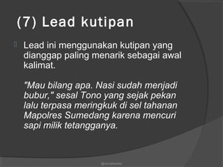  (7) Lead kutipan
 Lead ini menggunakan kutipan yang
dianggap paling menarik sebagai awal
kalimat.
"Mau bilang apa. Nasi sudah menjadi
bubur," sesal Tono yang sejak pekan
lalu terpasa meringkuk di sel tahanan
Mapolres Sumedang karena mencuri
sapi milik tetangganya.
@nurudinwriter
 