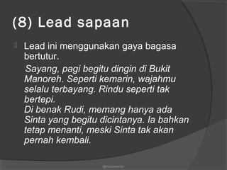 (8) Lead sapaan
 Lead ini menggunakan gaya bagasa
bertutur.
Sayang, pagi begitu dingin di Bukit
Manoreh. Seperti kemarin, wajahmu
selalu terbayang. Rindu seperti tak
bertepi.
Di benak Rudi, memang hanya ada
Sinta yang begitu dicintanya. Ia bahkan
tetap menanti, meski Sinta tak akan
pernah kembali.
@nurudinwriter
 