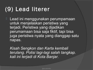 (9) Lead literer
 Lead ini menggunakan perumpamaan
untuk menjelaskan peristiwa yang
terjadi. Peristiwa yang dijadikan
perumamaan bisa saja fiktif, tapi bisa
juga peristiwa nyata yang dianggap satu
napas.
Kisah Sengkon dan Karta kembali
terulang. Polisi lagi-lagi salah tangkap.
kali ini terjadi di Kota Banjar.
@nurudinwriter
 