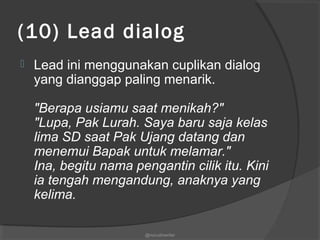 (10) Lead dialog
 Lead ini menggunakan cuplikan dialog
yang dianggap paling menarik.
"Berapa usiamu saat menikah?"
"Lupa, Pak Lurah. Saya baru saja kelas
lima SD saat Pak Ujang datang dan
menemui Bapak untuk melamar."
Ina, begitu nama pengantin cilik itu. Kini
ia tengah mengandung, anaknya yang
kelima.
@nurudinwriter
 